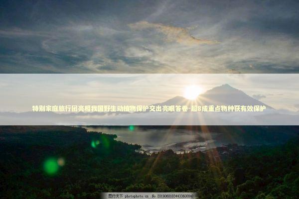 特别家庭旅行团亮相我国野生动植物保护交出亮眼答卷-超8成重点物种获有效保护