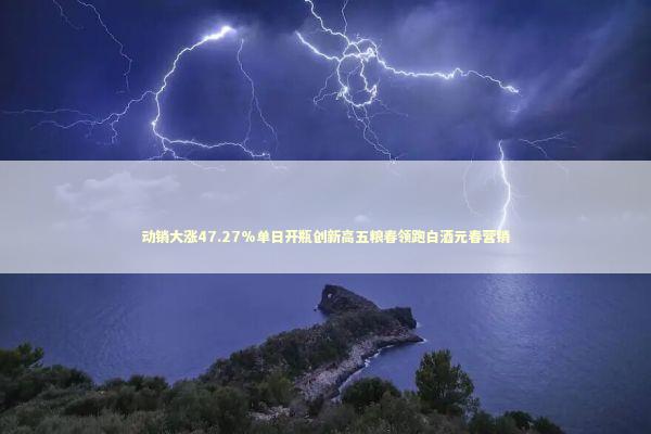动销大涨47.27%单日开瓶创新高五粮春领跑白酒元春营销 新闻