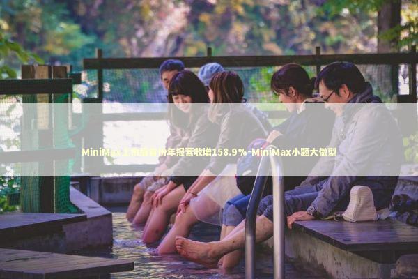 MiniMax上市后首份年报营收增158.9%-MiniMax小题大做型 新闻