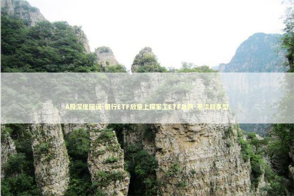 A股深度回调-银行ETF放量上探军工ETF急跌-平淡叙事型 新闻