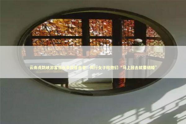 云南虎跳峡游客落水事故目击者：同行女子称他们“马上回去就要结婚”