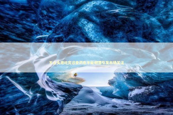 不止头孢吃完这些药也不能喝酒引发市场关注 新闻