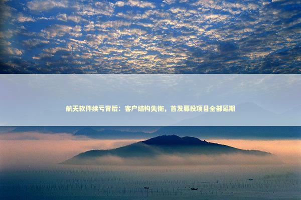 航天软件续亏背后：客户结构失衡，首发募投项目全部延期