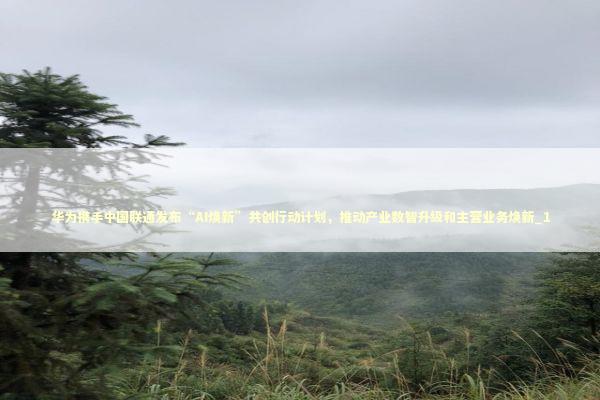 华为携手中国联通发布“AI焕新”共创行动计划，推动产业数智升级和主营业务焕新_1 新闻