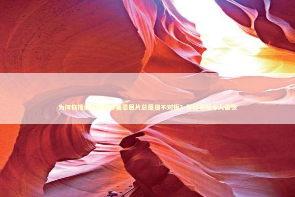 为何你搜索到的世界美景图片总是货不对板？背后真相令人震惊 文化旅游